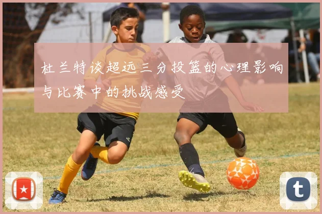 杜兰特谈超远三分投篮的心理影响与比赛中的挑战感受