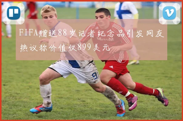 FIFA赠送88岁记者纪念品引发网友热议称价值仅899美元
