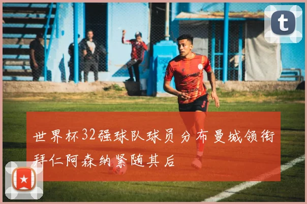 世界杯32强球队球员分布曼城领衔拜仁阿森纳紧随其后
