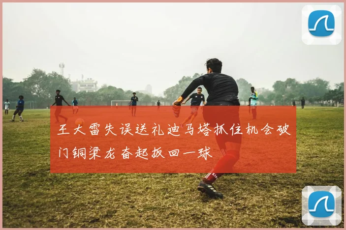 王大雷失误送礼迪马塔抓住机会破门铜梁龙奋起扳回一球
