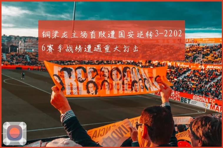 铜梁龙主场首败遭国安逆转3-22026赛季战绩遭遇重大打击