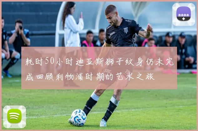 耗时50小时迪亚斯狮子纹身仍未完成回顾利物浦时期的艺术之旅