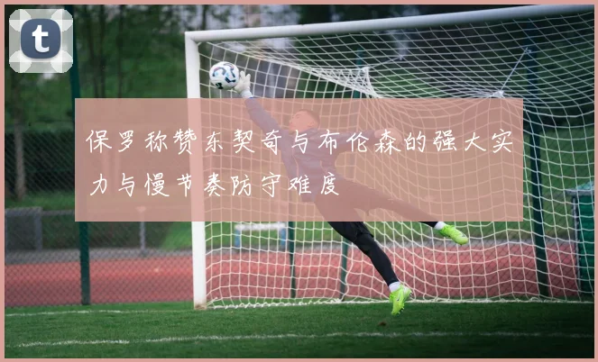 保罗称赞东契奇与布伦森的强大实力与慢节奏防守难度