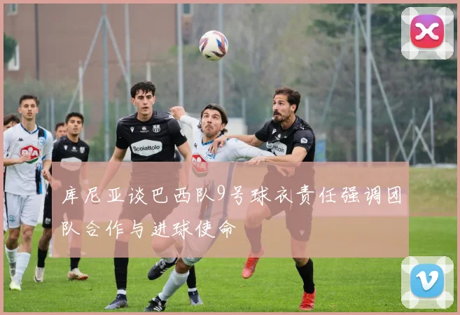 库尼亚谈巴西队9号球衣责任强调团队合作与进球使命