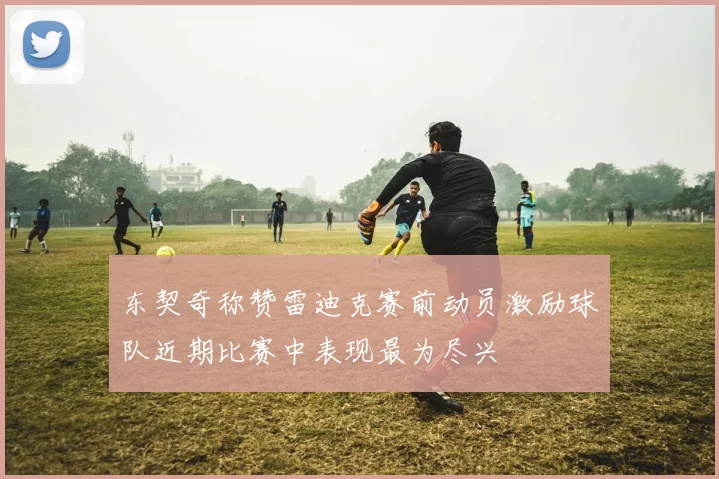 东契奇称赞雷迪克赛前动员激励球队近期比赛中表现最为尽兴