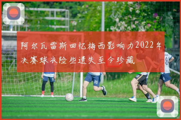 阿尔瓦雷斯回忆梅西影响力2022年决赛球衣险些遗失至今珍藏