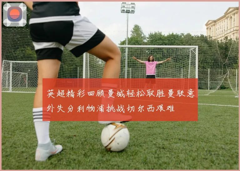 英超精彩回顾曼城轻松取胜曼联意外失分利物浦挑战切尔西艰难