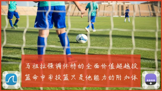 马祖拉强调怀特的全面价值超越投篮命中率投篮只是他能力的附加体现