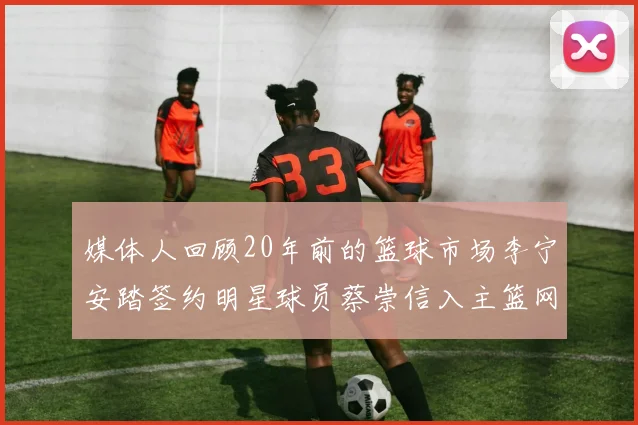 媒体人回顾20年前的篮球市场李宁安踏签约明星球员蔡崇信入主篮网的时代变迁